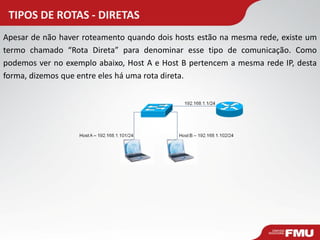 TIPOS DE ROTAS - DIRETAS 
Apesar de não haver roteamento quando dois hosts estão na mesma rede, existe um termo chamado “Rota Direta” para denominar esse tipo de comunicação. Como podemos ver no exemplo abaixo, Host A e Host B pertencem a mesma rede IP, desta forma, dizemos que entre eles há uma rota direta.  