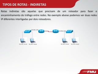 TIPOS DE ROTAS - INDIRETAS 
Rotas indiretas são aquelas que precisam de um roteador para fazer o encaminhamento do tráfego entre redes. No exemplo abaixo podemos ver duas redes IP diferentes interligadas por dois roteadores.  