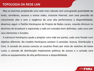TOPOLOGIA DA REDE LAN 
Mas se tivermos projetando uma rede mais robusta com uma grande quantidade de hosts, servidores, acessos a outras redes, inclusive Internet, com uma previsão de crescimento alta e com a exigência de uma alta performance e disponibilidade, devemos seguir o Padrão Hierárquico de Projeto de Redes Locais, visando diminuir os domínios de broadcast e separando a rede em camadas bem definidas, cada uma com seus elementos e funções. 
A estrutura hierárquica ajuda a projetar uma rede em partes, cada uma focada num objetivo diferente. No modelo hierárquico existem 3 camadas: Acesso, Distribuição e Core. A camada de acesso conecta os usuários finais por meio de switches de baixo custo, a camada de distribuição implementa políticas de acesso e a camada core utiliza-se equipamentos de alta performance e disponibilidade.  