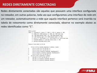 REDES DIRETAMENTE CONECTADAS 
Redes diretamente conectadas são aquelas que possuem uma interface configurada no roteador, em outras palavras, toda vez que configuramos uma interface de rede em um roteador, automaticamente a rede que aquela interface pertence será inserida na tabela de roteamento como diretamente conectada, observe no exemplo abaixo as redes identificadas como “C”.  