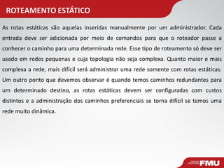 ROTEAMENTO ESTÁTICO 
As rotas estáticas são aquelas inseridas manualmente por um administrador. Cada entrada deve ser adicionada por meio de comandos para que o roteador passe a conhecer o caminho para uma determinada rede. Esse tipo de roteamento só deve ser usado em redes pequenas e cuja topologia não seja complexa. Quanto maior e mais complexa a rede, mais difícil será administrar uma rede somente com rotas estáticas. Um outro ponto que devemos observar é quando temos caminhos redundantes para um determinado destino, as rotas estáticas devem ser configuradas com custos distintos e a administração dos caminhos preferenciais se torna difícil se temos uma rede muito dinâmica.  