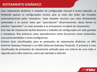 ROTEAMENTO DINÂMICO 
Com roteamento dinâmico o trabalho de configuração manual é muito reduzido, se limitando apenas as configurações iniciais, pois as rotas das redes são trocadas automaticamente pelos roteadores. Cada roteador anuncia suas rotas diretamente conectadas e as outras rotas que “aprenderam” dinamicamente, desta forma os vizinhos “aprendem” as rotas enviadas e as armazenam na tabela de roteamento. Esse tipo de roteamento facilita bastante o trabalho de configuração em rede grandes e complexas. Nas próximas aulas aprenderemos como funcionam esses protocolos, suas particularidades e como configurá-los. Existem duas classificações para os protocolos de roteamento dinâmico, os IGPs (Internal Gateway Protocol) e os EGPs (External Gateway Protocol). O primeiro é uma classificação de protocolos de roteamento utilizado para uso interno de uma rede, o segundo para redes externas, como por exemplo a internet.  