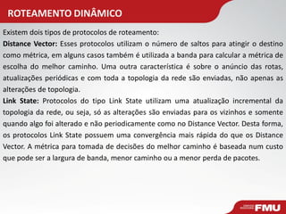ROTEAMENTO DINÂMICO 
Existem dois tipos de protocolos de roteamento: Distance Vector: Esses protocolos utilizam o número de saltos para atingir o destino como métrica, em alguns casos também é utilizada a banda para calcular a métrica de escolha do melhor caminho. Uma outra característica é sobre o anúncio das rotas, atualizações periódicas e com toda a topologia da rede são enviadas, não apenas as alterações de topologia. Link State: Protocolos do tipo Link State utilizam uma atualização incremental da topologia da rede, ou seja, só as alterações são enviadas para os vizinhos e somente quando algo foi alterado e não periodicamente como no Distance Vector. Desta forma, os protocolos Link State possuem uma convergência mais rápida do que os Distance Vector. A métrica para tomada de decisões do melhor caminho é baseada num custo que pode ser a largura de banda, menor caminho ou a menor perda de pacotes.  