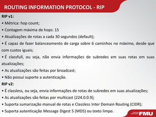 ROUTING INFORMATION PROTOCOL - RIP 
RIP v1: 
• Métrica: hop count; 
• Contagem máxima de hops: 15 
• Atualizações de rotas a cada 30 segundos (default); 
• É capaz de fazer balanceamento de carga sobre 6 caminhos no máximo, desde que com custos iguais; 
• É classfull, ou seja, não envia informações de subredes em suas rotas em suas atualizações; 
• As atualizações são feitas por broadcast; 
• Não possui suporte a autenticação. RIP v2: 
• É classless, ou seja, envia informações de rotas de subredes em suas atualizações; 
• As atualizações são feitas por multicast (224.0.0.9); 
• Suporta sumarização manual de rotas e Classless Inter Domain Routing (CIDR); 
• Suporta autenticação Message Digest 5 (MD5) ou texto limpo.  