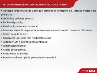EXTENDED INTERIOR GATEWAY ROUTING PROTOCOL - EIGRP 
• Protocolo proprietário da Cisco que combina as vantagens de Distance Vector e de Link-State; 
• 100% livre de loops de rotas; 
• Fácil configuração; 
• Atualização de rota incremental; 
• Balanceamento de carga sobre caminho com o mesmo custo ou custos diferentes; 
• Design de rede flexível; 
• Atualizações de rotas com multicast/unicast; 
• Suporta VLSM e subredes não contínuas; 
• Sumarização manual; 
• Rápida convergência; 
• Reduz o uso da banda; 
• Suporta qualquer tipo de protocolo de camada 2.  