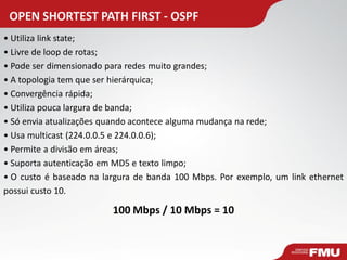 OPEN SHORTEST PATH FIRST - OSPF 
• Utiliza link state; 
• Livre de loop de rotas; 
• Pode ser dimensionado para redes muito grandes; 
• A topologia tem que ser hierárquica; 
• Convergência rápida; 
• Utiliza pouca largura de banda; 
• Só envia atualizações quando acontece alguma mudança na rede; 
• Usa multicast (224.0.0.5 e 224.0.0.6); 
• Permite a divisão em áreas; 
• Suporta autenticação em MD5 e texto limpo; 
• O custo é baseado na largura de banda 100 Mbps. Por exemplo, um link ethernet possui custo 10. 
100 Mbps / 10 Mbps = 10  