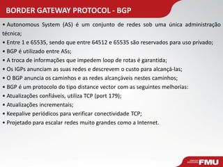 BORDER GATEWAY PROTOCOL - BGP 
• Autonomous System (AS) é um conjunto de redes sob uma única administração técnica; 
• Entre 1 e 65535, sendo que entre 64512 e 65535 são reservados para uso privado; 
• BGP é utilizado entre ASs; 
• A troca de informações que impedem loop de rotas é garantida; 
• Os IGPs anunciam as suas redes e descrevem o custo para alcançá-las; 
• O BGP anuncia os caminhos e as redes alcançáveis nestes caminhos; 
• BGP é um protocolo do tipo distance vector com as seguintes melhorias: 
• Atualizações confiáveis, utiliza TCP (port 179); 
• Atualizações incrementais; 
• Keepalive periódicos para verificar conectividade TCP; 
• Projetado para escalar redes muito grandes como a Internet.  