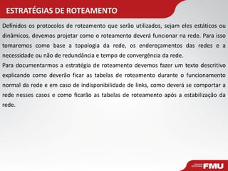 ESTRATÉGIAS DE ROTEAMENTO 
Definidos os protocolos de roteamento que serão utilizados, sejam eles estáticos ou dinâmicos, devemos projetar como o roteamento deverá funcionar na rede. Para isso tomaremos como base a topologia da rede, os endereçamentos das redes e a necessidade ou não de redundância e tempo de convergência da rede. 
Para documentarmos a estratégia de roteamento devemos fazer um texto descritivo explicando como deverão ficar as tabelas de roteamento durante o funcionamento normal da rede e em caso de indisponibilidade de links, como deverá se comportar a rede nesses casos e como ficarão as tabelas de roteamento após a estabilização da rede.  