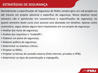 ESTRATÉGIAS DE SEGURANÇA 
Normalmente a especificação de Segurança de Redes sempre gera um sub-projeto ou até mesmo um projeto adicional e específico de segurança. Nosso objetivo nesse semestre não é aprofundar em características e especificações de segurança, no quarto semestre deste curso esse assunto será abordado em detalhes. Apenas como comentário, segue abaixo alguns itens importantes em um projeto de segurança: 
• Análise dos riscos de segurança; 
• Análise dos requisitos e “tradeoffs”; 
• Elaborar um plano de segurança; 
• Elaborar política de segurança; 
• Determinar os sistemas críticos; 
• Projetar as DMZs; 
• Projetar as formas de conexão externa (links Internet, privados e VPN); 
• Determinar os tipos de autenticação e criptografia.  