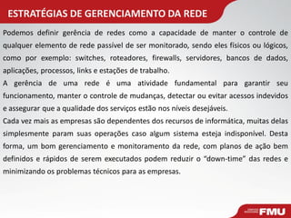 ESTRATÉGIAS DE GERENCIAMENTO DA REDE 
Podemos definir gerência de redes como a capacidade de manter o controle de qualquer elemento de rede passível de ser monitorado, sendo eles físicos ou lógicos, como por exemplo: switches, roteadores, firewalls, servidores, bancos de dados, aplicações, processos, links e estações de trabalho. 
A gerência de uma rede é uma atividade fundamental para garantir seu funcionamento, manter o controle de mudanças, detectar ou evitar acessos indevidos e assegurar que a qualidade dos serviços estão nos níveis desejáveis. 
Cada vez mais as empresas são dependentes dos recursos de informática, muitas delas simplesmente param suas operações caso algum sistema esteja indisponível. Desta forma, um bom gerenciamento e monitoramento da rede, com planos de ação bem definidos e rápidos de serem executados podem reduzir o “down-time” das redes e minimizando os problemas técnicos para as empresas.  