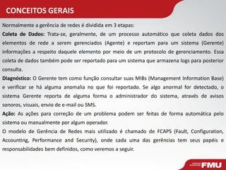 CONCEITOS GERAIS 
Normalmente a gerência de redes é dividida em 3 etapas: 
Coleta de Dados: Trata-se, geralmente, de um processo automático que coleta dados dos elementos de rede a serem gerenciados (Agente) e reportam para um sistema (Gerente) informações a respeito daquele elemento por meio de um protocolo de gerenciamento. Essa coleta de dados também pode ser reportado para um sistema que armazena logs para posterior consulta. 
Diagnóstico: O Gerente tem como função consultar suas MIBs (Management Information Base) e verificar se há alguma anomalia no que foi reportado. Se algo anormal for detectado, o sistema Gerente reporta de alguma forma o administrador do sistema, através de avisos sonoros, visuais, envio de e-mail ou SMS. 
Ação: As ações para correção de um problema podem ser feitas de forma automática pelo sistema ou manualmente por algum operador. 
O modelo de Gerência de Redes mais utilizado é chamado de FCAPS (Fault, Configuration, Accounting, Performance and Security), onde cada uma das gerências tem seus papéis e responsabilidades bem definidos, como veremos a seguir.  