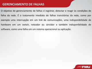GERENCIAMENTO DE FALHAS 
O objetivo do gerenciamento de falhas é registrar, detectar e reagir às condições de falha da rede. É o tratamento imediato de falhas transitórias da rede, como por exemplo uma interrupção em um link de comunicações, uma indisponibilidade de hardware em um switch, roteador ou servidor e também indisponibilidade de software, como uma falha em um sistema operacional ou aplicação.  
