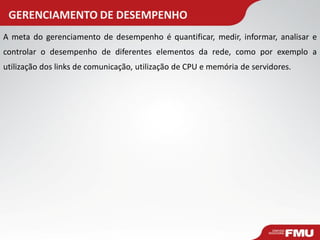 GERENCIAMENTO DE DESEMPENHO 
A meta do gerenciamento de desempenho é quantificar, medir, informar, analisar e controlar o desempenho de diferentes elementos da rede, como por exemplo a utilização dos links de comunicação, utilização de CPU e memória de servidores.  