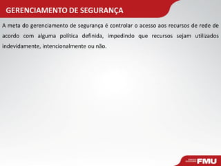 GERENCIAMENTO DE SEGURANÇA 
A meta do gerenciamento de segurança é controlar o acesso aos recursos de rede de acordo com alguma política definida, impedindo que recursos sejam utilizados indevidamente, intencionalmente ou não.  