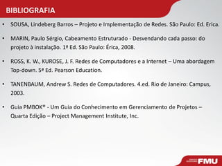 BIBLIOGRAFIA 
•SOUSA, Lindeberg Barros – Projeto e Implementação de Redes. São Paulo: Ed. Erica. 
•MARIN, Paulo Sérgio, Cabeamento Estruturado - Desvendando cada passo: do projeto à instalação. 1ª Ed. São Paulo: Érica, 2008. 
•ROSS, K. W., KUROSE, J. F. Redes de Computadores e a Internet – Uma abordagem Top-down. 5ª Ed. Pearson Education. 
•TANENBAUM, Andrew S. Redes de Computadores. 4.ed. Rio de Janeiro: Campus, 2003. 
•Guia PMBOK® - Um Guia do Conhecimento em Gerenciamento de Projetos – Quarta Edição – Project Management Institute, Inc. 