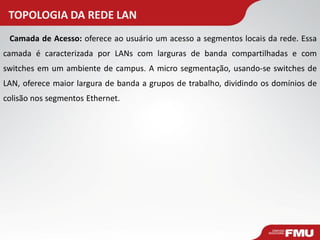 TOPOLOGIA DA REDE LAN 
Camada de Acesso: oferece ao usuário um acesso a segmentos locais da rede. Essa camada é caracterizada por LANs com larguras de banda compartilhadas e com switches em um ambiente de campus. A micro segmentação, usando-se switches de LAN, oferece maior largura de banda a grupos de trabalho, dividindo os domínios de colisão nos segmentos Ethernet.  