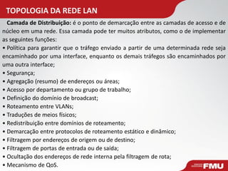 TOPOLOGIA DA REDE LAN 
Camada de Distribuição: é o ponto de demarcação entre as camadas de acesso e de núcleo em uma rede. Essa camada pode ter muitos atributos, como o de implementar as seguintes funções: 
•Política para garantir que o tráfego enviado a partir de uma determinada rede seja encaminhado por uma interface, enquanto os demais tráfegos são encaminhados por uma outra interface; 
•Segurança; 
•Agregação (resumo) de endereços ou áreas; 
•Acesso por departamento ou grupo de trabalho; 
•Definição do domínio de broadcast; 
•Roteamento entre VLANs; 
•Traduções de meios físicos; 
•Redistribuição entre domínios de roteamento; 
•Demarcação entre protocolos de roteamento estático e dinâmico; 
•Filtragem por endereços de origem ou de destino; 
•Filtragem de portas de entrada ou de saída; 
•Ocultação dos endereços de rede interna pela filtragem de rota; 
•Mecanismo de QoS.  