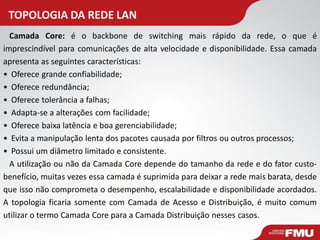 TOPOLOGIA DA REDE LAN 
Camada Core: é o backbone de switching mais rápido da rede, o que é imprescindível para comunicações de alta velocidade e disponibilidade. Essa camada apresenta as seguintes características: 
• Oferece grande confiabilidade; 
• Oferece redundância; 
• Oferece tolerância a falhas; 
• Adapta-se a alterações com facilidade; 
• Oferece baixa latência e boa gerenciabilidade; 
• Evita a manipulação lenta dos pacotes causada por filtros ou outros processos; 
• Possui um diâmetro limitado e consistente. A utilização ou não da Camada Core depende do tamanho da rede e do fator custo- benefício, muitas vezes essa camada é suprimida para deixar a rede mais barata, desde que isso não comprometa o desempenho, escalabilidade e disponibilidade acordados. A topologia ficaria somente com Camada de Acesso e Distribuição, é muito comum utilizar o termo Camada Core para a Camada Distribuição nesses casos.  