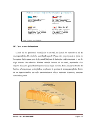 II.2 Otros actores de la cadena 
Existen 10 mil panaderías reconocidas en el Perú, sin contar por supuesto la red de 
micro panaderías. El estudio ha identificado que el 43% de estos negocios está en Lima, en 
los cuales, dicho sea de paso, la Sociedad Nacional de Industrias está fomentando el uso de 
trigo peruano con subsidios. Mistura también estimuló en ese norte, premiando a los 
mejores panaderos que utilizan leguminosas de origen nacional. Estas panaderías locales de 
barrio o urbanas siguen sosteniéndose no obstante la apertura de grandes panaderías dentro 
de los súper mercados, los cuales ya comienzan a ofrecer productos peruanos y una gran 
variedad de panes. 
PERU: PAIS DEL GOURMET Página 18 
 