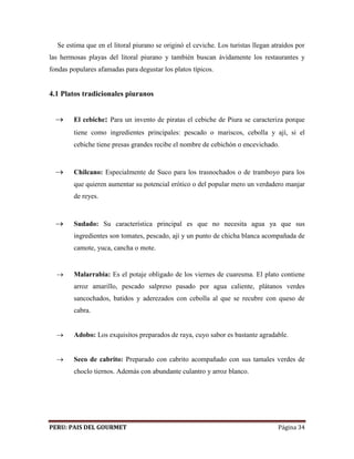 Se estima que en el litoral piurano se originó el ceviche. Los turistas llegan atraídos por 
las hermosas playas del litoral piurano y también buscan ávidamente los restaurantes y 
fondas populares afamadas para degustar los platos típicos. 
4.1 Platos tradicionales piuranos 
 El cebiche: Para un invento de piratas el cebiche de Piura se caracteriza porque 
tiene como ingredientes principales: pescado o mariscos, cebolla y ají, si el 
cebiche tiene presas grandes recibe el nombre de cebichón o encevichado. 
 Chilcano: Especialmente de Suco para los trasnochados o de tramboyo para los 
que quieren aumentar su potencial erótico o del popular mero un verdadero manjar 
de reyes. 
 Sudado: Su característica principal es que no necesita agua ya que sus 
ingredientes son tomates, pescado, ají y un punto de chicha blanca acompañada de 
camote, yuca, cancha o mote. 
 Malarrabia: Es el potaje obligado de los viernes de cuaresma. El plato contiene 
arroz amarillo, pescado salpreso pasado por agua caliente, plátanos verdes 
sancochados, batidos y aderezados con cebolla al que se recubre con queso de 
cabra. 
 Adobo: Los exquisitos preparados de raya, cuyo sabor es bastante agradable. 
 Seco de cabrito: Preparado con cabrito acompañado con sus tamales verdes de 
choclo tiernos. Además con abundante culantro y arroz blanco. 
PERU: PAIS DEL GOURMET Página 34 
 