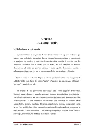 CAPITULO I 
LA GASTRONOMÍA 
I.1. Definición de la gastronomía 
La gastronomía es la conjunción de aspectos culinarios con aspectos culturales que 
hacen a cada sociedad o comunidad. Es por esto que la gastronomía no es simplemente 
un conjunto de técnicas o métodos de cocción sino también la relación que los 
individuos establecen con el medio que los rodea, del cual obtienen sus recursos 
alimenticios, el modo en que los utilizan y todos aquellos fenómenos sociales o 
culturales que tienen que ver con la consumición de las preparaciones culinarias. 
Desde el punto de vista etimológico la palabra "gastronomía" no tiene un significado 
del todo válido pues deriva del griego "gaster" o "gastros" que quiere decir estómago y 
"gnomos", conocimiento o ley. 
Son propias de un gastrónomo actividades tales como degustar, transformar, 
historiar, narrar, descubrir, vincular, entender, conocer, contextualizar, experimentar e 
investigar los alimentos. Así pues, la gastronomía se debe entender como una actividad 
interdisciplinaria. Si bien se observa se descubrirá que alrededor del alimento existe 
danza, teatro, pintura, escultura, literatura, arquitectura, música, en resumen Bellas 
Artes. Pero también hay física, matemáticas, química, biología, geología, agronomía, es 
decir, ciencias exactas y naturales. Y además hay antropología, historia, letras, filosofía, 
psicología, sociología, por parte de las ciencias sociales. 
PERU: PAIS DEL GOURMET Página 3 
 