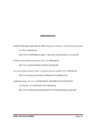 BIBLIOGRAFIA 
Arellano Marketing. (Septiembre de 2009). El aporte económico y social de la gastronomía 
en el Perú. Obtenido de 
http://www.institutodelperu.org.pe/.../aporte_de_la_gastronoma_en_el_per.pdf 
El Boom Gastronómico Peruano al 2013. (s.f.). Obtenido de 
http://www.gastronomiaperu.com/gast_peruana.php 
La cocina peruana, fusión y sabor. ¡Un placer para los sentidos! (s.f.). Obtenido de 
http://www.yanuq.com/Articulos_Publicados/CrisolSabores.htm 
Valderrama León , M. (s.f.). GASTRONOMIA, DESARROLLO E IDENTIDAD 
CULTURAL, EL CASO PERUANO. Obtenido de 
http://www.culturande.org/Upload/2010721161434gastronomia_cultura.pdf 
PERU: PAIS DEL GOURMET Página 39 
 