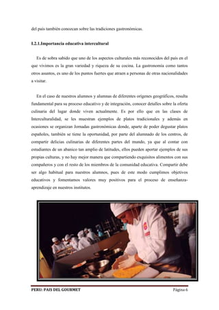 del país también conozcan sobre las tradiciones gastronómicas. 
I.2.1.Importancia educativa intercultural 
Es de sobra sabido que uno de los aspectos culturales más reconocidos del país en el 
que vivimos es la gran variedad y riqueza de su cocina. La gastronomía como tantos 
otros asuntos, es uno de los puntos fuertes que atraen a personas de otras nacionalidades 
a visitar. 
En el caso de nuestros alumnos y alumnas de diferentes orígenes geográficos, resulta 
fundamental para su proceso educativo y de integración, conocer detalles sobre la oferta 
culinaria del lugar donde viven actualmente. Es por ello que en las clases de 
Interculturalidad, se les muestran ejemplos de platos tradicionales y además en 
ocasiones se organizan Jornadas gastronómicas donde, aparte de poder degustar platos 
españoles, también se tiene la oportunidad, por parte del alumnado de los centros, de 
compartir delicias culinarias de diferentes partes del mundo, ya que al contar con 
estudiantes de un abanico tan amplio de latitudes, ellos pueden aportar ejemplos de sus 
propias culturas, y no hay mejor manera que compartiendo exquisitos alimentos con sus 
compañeros y con el resto de los miembros de la comunidad educativa. Compartir debe 
ser algo habitual para nuestros alumnos, pues de este modo cumplimos objetivos 
educativos y fomentamos valores muy positivos para el proceso de enseñanza-aprendizaje 
en nuestros institutos. 
PERU: PAIS DEL GOURMET Página 6 
 