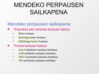 MENDEKO PERPAUSEN SAILKAPENA Mendeko perpausen sailkapena: Esanahia edo funtzioa kontuan hartuz: IS ren funtzioa Izenlaguna ren funtzioa Aditzlagunaren  funtzioa Forma kontuan hartuz: -(e)LA  atzizkidun perpaus txertatua. -(e)N  atzizkidun perpaus txertatua. -BAIT  aurrizkidun perpaus txertatua. -BA  aurrizkidun perpaus txertatua. 