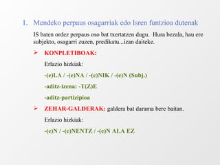 1. Mendeko perpaus osagarriak edo Isren funtzioa dutenak IS baten ordez perpaus oso bat txertatzen dugu.  Hura bezala, hau ere subjekto, osagarri zuzen, predikatu...izan daiteke. KONPLETIBOAK:   Erlazio hizkiak: -(e)LA / -(e)NA / -(e)NIK / -(e)N (Subj.) -aditz-izena: -T(Z)E - aditz-partizipioa ZEHAR-GALDERAK:  galdera bat darama bere baitan. Erlazio hizkiak: -(e)N / -(e)NENTZ / -(e)N ALA EZ 