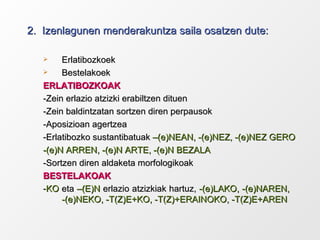 2.  Izenlagunen menderakuntza saila osatzen dute: Erlatibozkoek Bestelakoek ERLATIBOZKOAK -Zein erlazio atzizki erabiltzen dituen -Zein baldintzatan sortzen diren perpausok -Aposizioan agertzea -Erlatibozko sustantibatuak  –(e)NEAN, -(e)NEZ, -(e)NEZ GERO -(e)N ARREN, -(e)N ARTE, -(e)N BEZALA -Sortzen diren aldaketa morfologikoak BESTELAKOAK - KO  eta  –(E)N  erlazio atzizkiak hartuz,  -(e)LAKO, -(e)NAREN,  -(e)NEKO, -T(Z)E+KO, -T(Z)+ERAINOKO, -T(Z)E+AREN 