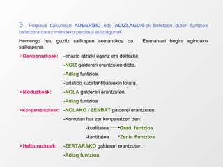 3.  Perpaus bakunean  ADBERBIO  edo  ADIZLAGUN -ek betetzen duten funtzioa betetzera datoz mendeko perpaus adizlagunok. Hemengo hau guztiz sailkapen semantikoa da.  Esanahiari begira egindako sailkapena. Denborazkoak:   -erlazio atzizki ugariz era daitezke. - NOIZ  galderari erantzuten diote. -Adlag  funtzioa. -Erlatibo substantibatuekin lotura. Moduzkoak: -NOLA  galderari erantzuten. -Adlag  funtzioa Konparaziozkoak : - NOLAKO / ZENBAT  galderei erantzuten. -Kontutan har zer konparatzen den: -kualitatea  Grad. funtzioa -kantitatea  Zenb. Funtzioa Helburuzkoak: - ZERTARAKO  galderari erantzuten. - Adlag funtzioa . 