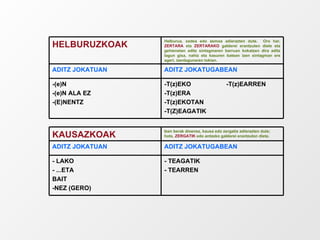 -T(z)EKO  -T(z)EARREN -T(z)ERA -T(z)EKOTAN -T(Z)EAGATIK -(e)N -(e)N ALA EZ -(E)NENTZ ADITZ JOKATUGABEAN ADITZ JOKATUAN Helburua, xedea edo asmoa adierazten dute.  Oro har,  ZERTARA  eta  ZERTARAKO  galderei erantzuten diete eta gehienetan aditz sintagmaren barruan kokatzen dira aditz lagun gisa, nahiz eta kasuren batean izen sintagman ere ageri, izenlagunaren tokian. HELBURUZKOAK - TEAGATIK - TEARREN - LAKO - ...ETA BAIT -NEZ (GERO) ADITZ JOKATUGABEAN ADITZ JOKATUAN Izen berak dioenez, kausa edo zergatia adierazten dute; hots,  ZERGATIK  edo antzeko galderei erantzuten diete. KAUSAZKOAK 