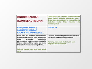 Lokailua ondoriozko perpausaren hasieran jartzen da eta ezabatu egin daiteke. Horren pena handia hartu nuen, ezen negarrez hasi bainintzen. Maila hitza eta kidekoak nolakotasuna adierazteko erabiltzen dira.  Hitz horren bidez eratutako ondoriozko perpausetan, maiz, perpaus nagusiko hitzen ordena aldatu egiten da, maila hitza adizkiaren aurretxoan jartzeko. Hain da handia, non ezin baita atetik sartu LOKAILUA HAIN (honen, horren...) HAINBESTE, HAINBAT HALAKO, HALAKO MOLDEZ,... Ondoriozko edo perpaus kontsekutiboek kausa baten ondorioa adierazten dute.  Ondoriozko perpausetan hiru osagai bereiz daitezke: maila hitza, lokailua eta menderagailua. ONDORIOZKOAK (KONTSEKUTIBOAK) 