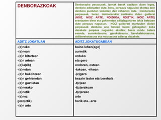 baino lehen(ago) aurretik orduko eta gero ondoren, ostean -takoan, -rikoan -(z)gero bezain laster eta berehala -t(z)ean -t(z)erakoan -t(z)erako arte harik eta...arte -(e)neko -(e)nean -(e)n bitartean -(e)n artean -(e)la(rik) -(e)netan -(e)n bakoitzean -(e)n gehienetan -(e)n guztietan -(e)nerako -(e)netik -(e)nez gero(ztik) -(e)n arte ADITZ JOKATUGABEAN ADITZ JOKATUAN Denborazko perpausek, izenak berak azaltzen duen legez, denbora adierazten dute, hots, perpaus nagusiko ekintza zein denbora puntutan kokatzen den zehazten dute.  Denborazko perpausek, beraz, denborarekin zerikusia duten galderei  (NOIZ, NOIZ ARTE, NOIZKOA, NOIZTIK, NOIZ ARTE)  erantzuten diete eta gehienetan aditzlagunaren tokia betetzen dute perpaus nagusian.  NOIZ galderari erantzuten dioten perpausek denbora une batean baino gehiagotan koka dezakete perpaus nagusiko ekintza; beste modu batera esanda, aurrekotasuna, gerokotasuna, berehalakotasuna, aldiberekotasuna eta maiztasuna adieraz dezakete. DENBORAZKOAK 
