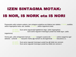 IZEN SINTAGMA MOTAK:  IS NOR, IS NORK eta IS NORI Perpauseko aditz motaren arabera, izen sintagma subjektua era bitakoa izen daiteke:  IS NOR , esaldiko aditza iragangaitza bada, edo, bestela,  IS NORK , aditza iragankorra bada. (IS NOR)   Gure seme nagusia-@ Ingalaterran dago. (aditz iragangaitza) (IS NORK)   Gure seme nagusia-k herenegun postal hau bidali zigun. (aditz iragankorra) Horrez gain, aditz sintagmaren barruan  IS NOR  (osagarri zuzena) eta  IS NORI  (zehar osagarria) ager daitezke.  Lehenak  NOR  kasuaren marka (@) hartzen du eta bigarrenak  NORI  kasuarena (-i). (IS NOR) Gure seme nagusiak herenegun postal hau-@ bidali zion amonari. (IS NORI) Gure seme nagusiak herenegun postal hau bidali zion amona-ri. 