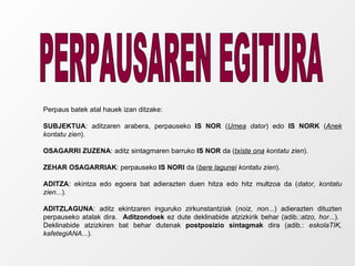 PERPAUSAREN EGITURA Perpaus batek atal hauek izan ditzake: SUBJEKTUA : aditzaren arabera, perpauseko  IS NOR  ( Umea  dator ) edo  IS NORK  ( Anek  kontatu zien ). OSAGARRI ZUZENA : aditz sintagmaren barruko  IS NOR  da ( txiste ona  kontatu zien ). ZEHAR OSAGARRIAK : perpauseko  IS NORI  da ( bere lagunei  kontatu zien ). ADITZA : ekintza edo egoera bat adierazten duen hitza edo hitz multzoa da ( dator, kontatu zien ...). ADITZLAGUNA : aditz ekintzaren inguruko zirkunstantziak ( noiz, non ...) adierazten dituzten perpauseko atalak dira.  Aditzondoek  ez dute deklinabide atzizkirik behar (adib.: atzo, hor ...).  Deklinabide atzizkiren bat behar dutenak  postposizio sintagmak  dira (adib.:  eskolaTIK, kafetegiANA ...). 