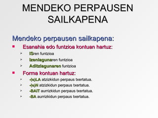 MENDEKO PERPAUSEN
        SAILKAPENA
Mendeko perpausen sailkapena:
       Esanahia edo funtzioa kontuan hartuz:
         ISren funtzioa
         Izenlagunaren funtzioa
         Aditzlagunaren funtzioa
       Forma kontuan hartuz:
         -(e)LA atzizkidun perpaus txertatua.
         -(e)N atzizkidun perpaus txertatua.
         -BAIT aurrizkidun perpaus txertatua.
         -BA aurrizkidun perpaus txertatua.
 