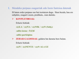 1. Mendeko perpaus osagarriak edo Isren funtzioa dutenak
   IS baten ordez perpaus oso bat txertatzen dugu. Hura bezala, hau ere
   subjekto, osagarri zuzen, predikatu...izan daiteke.
      KONPLETIBOAK:
       Erlazio hizkiak:
       -(e)LA / -(e)NA / -(e)NIK / -(e)N (Subj.)
       -aditz-izena: -T(Z)E
       -aditz-partizipioa
      ZEHAR-GALDERAK: galdera bat darama bere baitan.
       Erlazio hizkiak:
       -(e)N / -(e)NENTZ / -(e)N ALA EZ
 