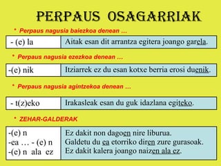 PERPAUS OSAGARRIAK
 * Perpaus nagusia baiezkoa denean …
- (e) la         Aitak esan dit arrantza egitera joango garela.
 * Perpaus nagusia ezezkoa denean …

-(e) nik         Itziarrek ez du esan kotxe berria erosi duenik.

 * Perpaus nagusia agintzekoa denean …

- t(z)eko        Irakasleak esan du guk idazlana egiteko.

 * ZEHAR-GALDERAK

-(e) n           Ez dakit non dagoen nire liburua.
-ea … - (e) n    Galdetu du ea etorriko diren zure gurasoak.
-(e) n ala ez    Ez dakit kalera joango naizen ala ez.
 