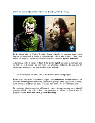 CONOCE LOS DIFERENTES TIPOS DE ILUSTRACIÓN DIGITAL.
En los últimos años, las técnicas de diseño han evolucionado en gran parte, pues la gran
mayoría de diseñadores y artistas se han introducido poco a poco al mundo digital para
realizar sus trabajos. Es por eso que se han desarrollado diferentes tipos de ilustración.
Actualmente, existen 5 principales tipos de ilustración digital, las cuales se diferencian por
su estilo o por la mezcla que aún tienen con el dibujos tradicional. En esta nota te
mostraremos cuáles son y qué características tienen cada una.
1. Las ilustraciones realistas, une la ilustración tradicional y digital
Es una técnica que mezcla lo tradicional y digital . Las ilustraciones realistas, tienden a ser
una de las preferidas por los diseñadores, por el efecto que logra en los espectadores. Además,
suele ser uno de los dibujos en el cual se necesita más tiempo, por el acabado en detalles .
En esta técnica algunos comienzan el bosquejo a mano y terminan pasando su creación al
programa digital. Para poder realizar estos proyectos, se utilizan las herramientas de
programas como: Abode Illustrator y Adobe Photoshop.
 