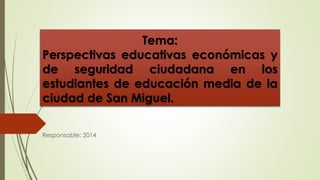 Tema: 
Perspectivas educativas económicas y 
de seguridad ciudadana en los 
estudiantes de educación media de la 
ciudad de San Miguel. 
Responsable: 2014 
 
