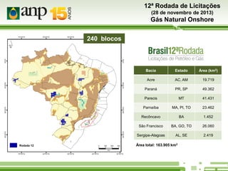 12ª Rodada de Licitações
(28 de novembro de 2013)

Gás Natural Onshore
240 blocks
240 blocos

Bacia

Área (km2)

Acre

AC, AM

19.719

Paraná

PR, SP

49.362

Parecis

MT

41.431

Parnaíba

MA, PI, TO

23.462

Recôncavo

BA

1.452

São Francisco

BA, GO, TO

26.060

Sergipe-Alagoas
Rodada 12

Estado

AL, SE

2.419

Área total: 163.905 km2

 