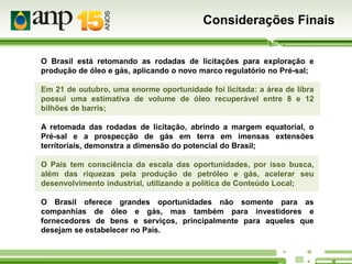Considerações Finais
O Brasil está retomando as rodadas de licitações para exploração e
produção de óleo e gás, aplicando o novo marco regulatório no Pré-sal;
Em 21 de outubro, uma enorme oportunidade foi licitada: a área de libra
possui uma estimativa de volume de óleo recuperável entre 8 e 12
bilhões de barris;
A retomada das rodadas de licitação, abrindo a margem equatorial, o
Pré-sal e a prospecção de gás em terra em imensas extensões
territoriais, demonstra a dimensão do potencial do Brasil;
O País tem consciência da escala das oportunidades, por isso busca,
além das riquezas pela produção de petróleo e gás, acelerar seu
desenvolvimento industrial, utilizando a política de Conteúdo Local;
O Brasil oferece grandes oportunidades não somente para as
companhias de óleo e gás, mas também para investidores e
fornecedores de bens e serviços, principalmente para aqueles que
desejam se estabelecer no País.

 