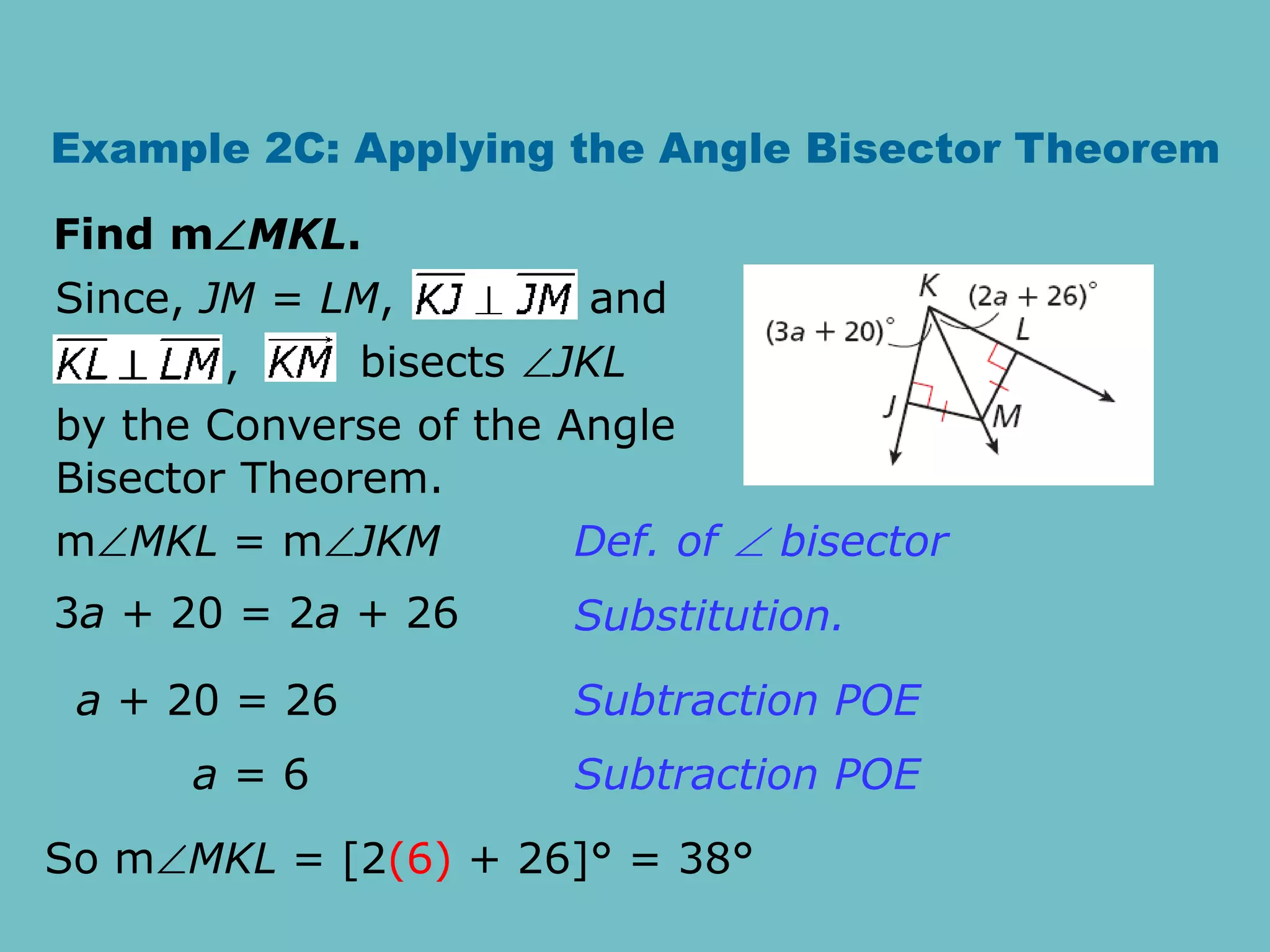 Example 2C: Applying the Angle Bisector Theorem
Find mMKL.
, bisects JKL
Since, JM = LM, and
by the Converse of the Angle
Bisector Theorem.
mMKL = mJKM
3a + 20 = 2a + 26
a + 20 = 26
a = 6
Def. of  bisector
Substitution.
Subtraction POE
Subtraction POE
So mMKL = [2(6) + 26]° = 38°
 