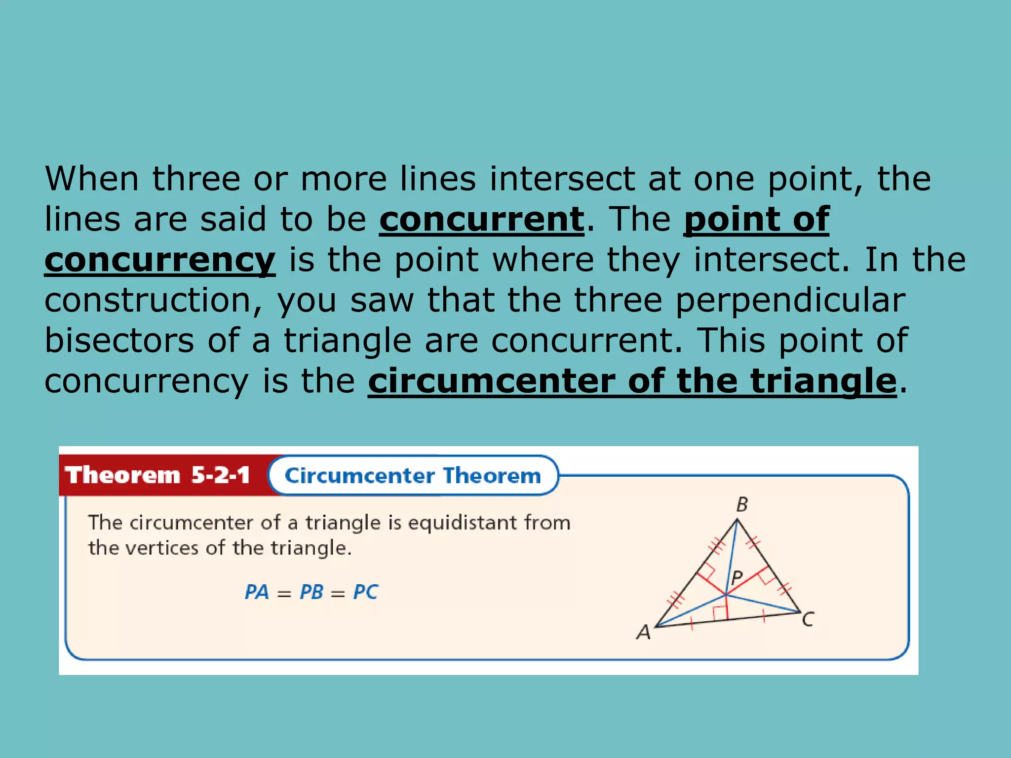 When three or more lines intersect at one point, the
lines are said to be concurrent. The point of
concurrency is the point where they intersect. In the
construction, you saw that the three perpendicular
bisectors of a triangle are concurrent. This point of
concurrency is the circumcenter of the triangle.
 