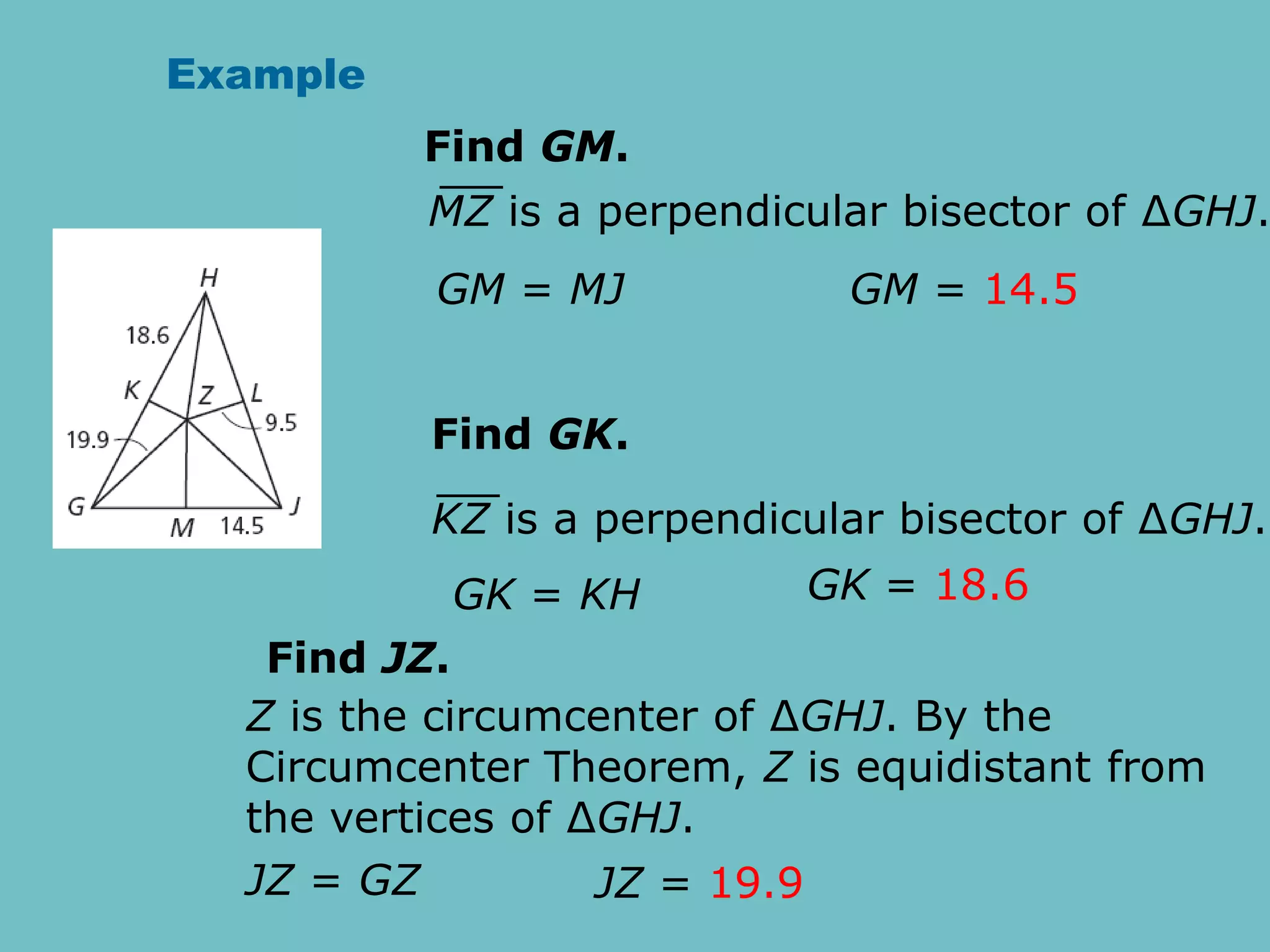 Example
Find GM.
GM = MJ GM = 14.5
MZ is a perpendicular bisector of ∆GHJ.
Find GK.
GK = KH GK = 18.6
KZ is a perpendicular bisector of ∆GHJ.
Find JZ.
JZ = GZ JZ = 19.9
Z is the circumcenter of ∆GHJ. By the
Circumcenter Theorem, Z is equidistant from
the vertices of ∆GHJ.
 