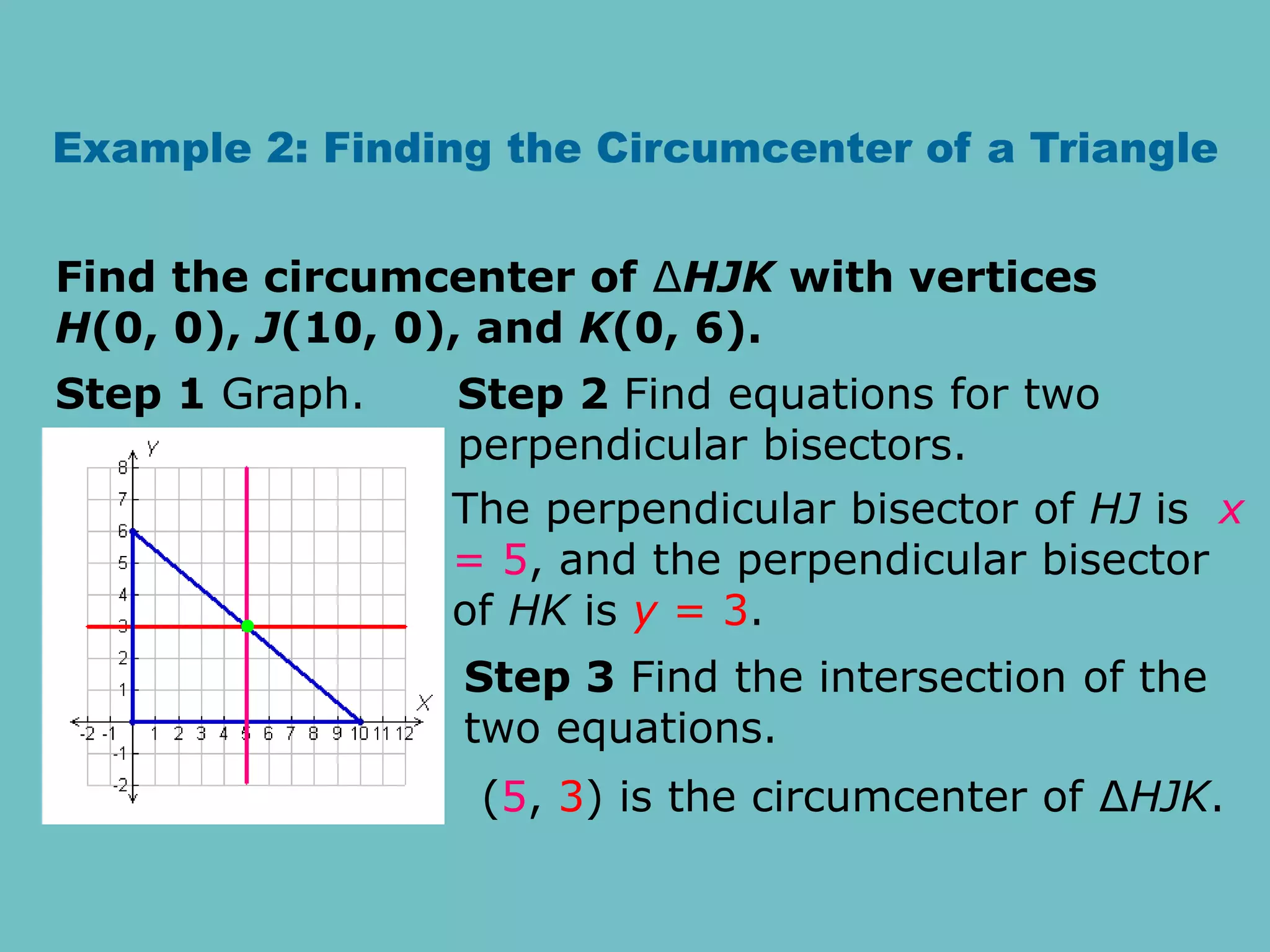 Example 2: Finding the Circumcenter of a Triangle
Find the circumcenter of ∆HJK with vertices
H(0, 0), J(10, 0), and K(0, 6).
Step 1 Graph. Step 2 Find equations for two
perpendicular bisectors.
The perpendicular bisector of HJ is x
= 5, and the perpendicular bisector
of HK is y = 3.
Step 3 Find the intersection of the
two equations.
(5, 3) is the circumcenter of ∆HJK.
 