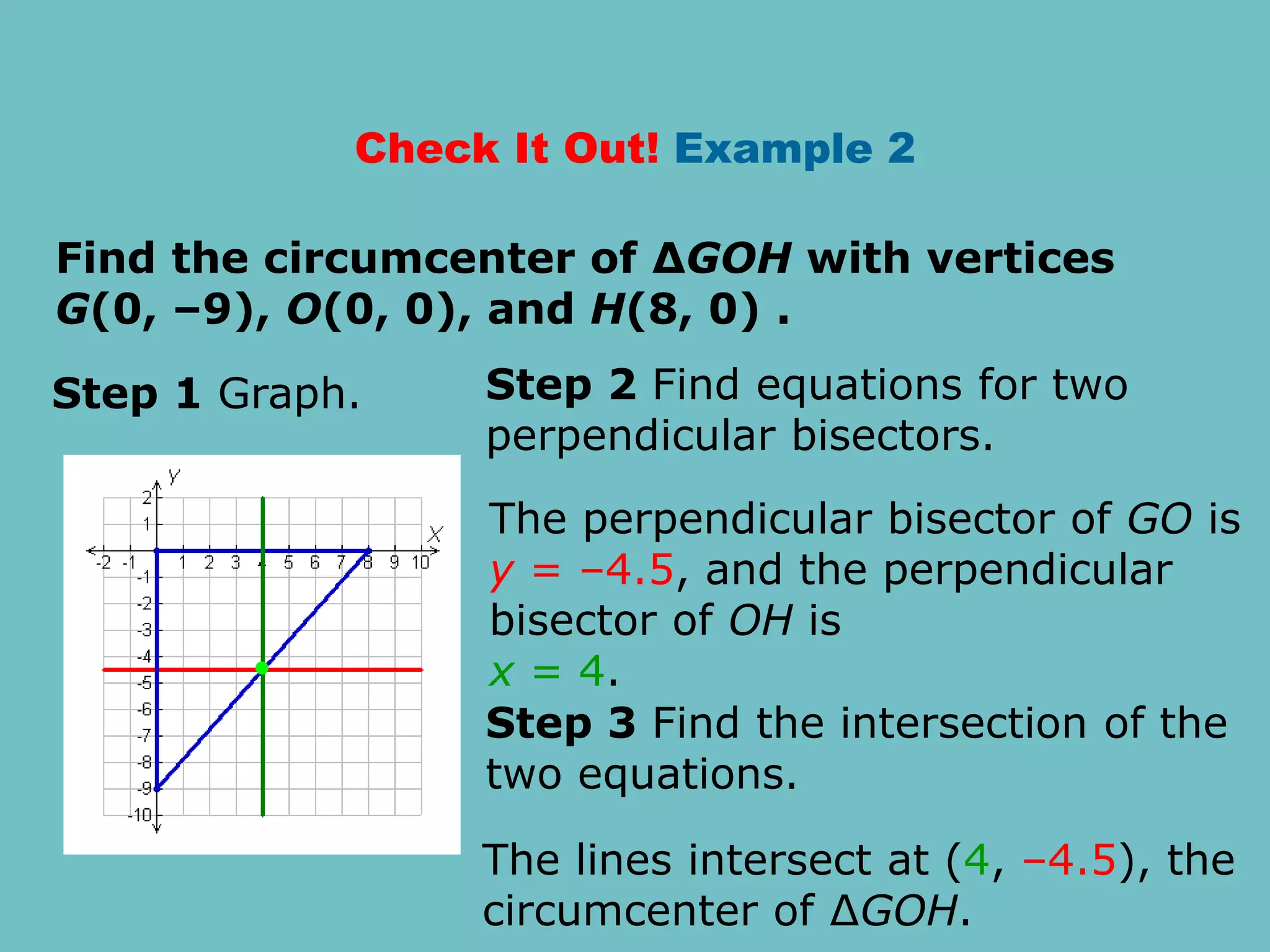 Check It Out! Example 2
Find the circumcenter of ∆GOH with vertices
G(0, –9), O(0, 0), and H(8, 0) .
Step 1 Graph. Step 2 Find equations for two
perpendicular bisectors.
The perpendicular bisector of GO is
y = –4.5, and the perpendicular
bisector of OH is
x = 4.
Step 3 Find the intersection of the
two equations.
The lines intersect at (4, –4.5), the
circumcenter of ∆GOH.
 