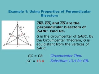 Example 1: Using Properties of Perpendicular
Bisectors
G is the circumcenter of ∆ABC. By
the Circumcenter Theorem, G is
equidistant from the vertices of
∆ABC.
DG, EG, and FG are the
perpendicular bisectors of
∆ABC. Find GC.
GC = CB
GC = 13.4
Circumcenter Thm.
Substitute 13.4 for GB.
 