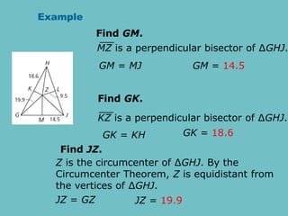 Example
Find GM.
GM = MJ GM = 14.5
MZ is a perpendicular bisector of ∆GHJ.
Find GK.
GK = KH GK = 18.6
KZ is a perpendicular bisector of ∆GHJ.
Find JZ.
JZ = GZ JZ = 19.9
Z is the circumcenter of ∆GHJ. By the
Circumcenter Theorem, Z is equidistant from
the vertices of ∆GHJ.
 